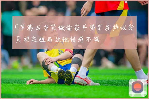 C罗赛后苦笑做偷窃手势引发热议新月锁定胜局让他倍感不满