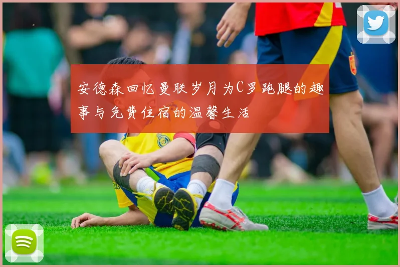 安德森回忆曼联岁月为C罗跑腿的趣事与免费住宿的温馨生活
