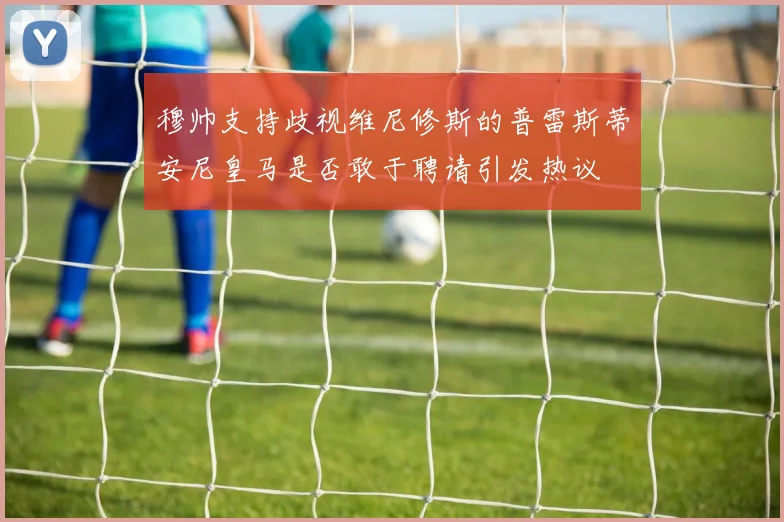 穆帅支持歧视维尼修斯的普雷斯蒂安尼皇马是否敢于聘请引发热议