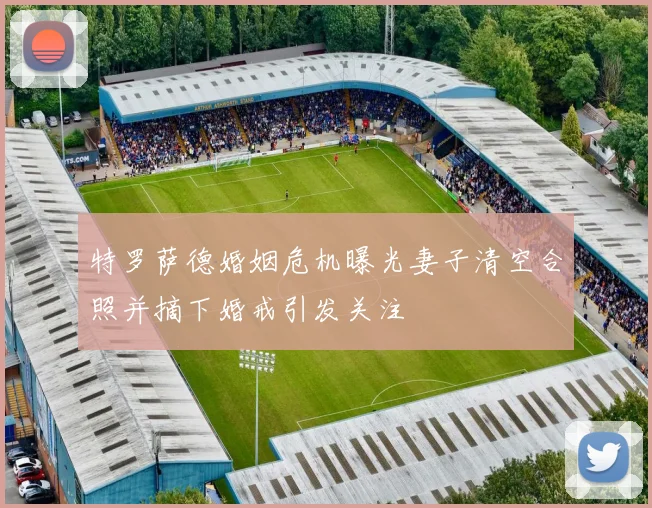 特罗萨德婚姻危机曝光妻子清空合照并摘下婚戒引发关注