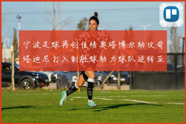 宁波足球再创佳绩奥塔博尔助攻奇塔迪尼打入制胜球助力球队逆转亚泰