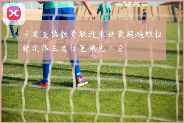 卡里克执教曼联迎来逆袭超越维拉锁定第三名位置领先六分