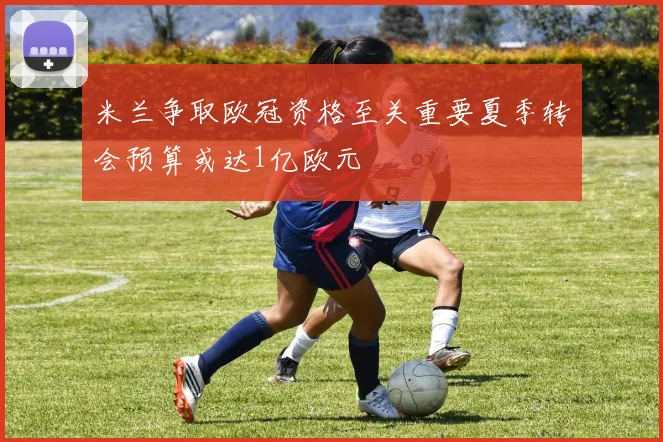 米兰争取欧冠资格至关重要夏季转会预算或达1亿欧元
