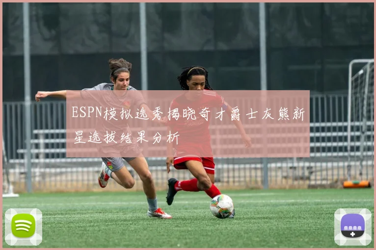 ESPN模拟选秀揭晓奇才爵士灰熊新星选拔结果分析