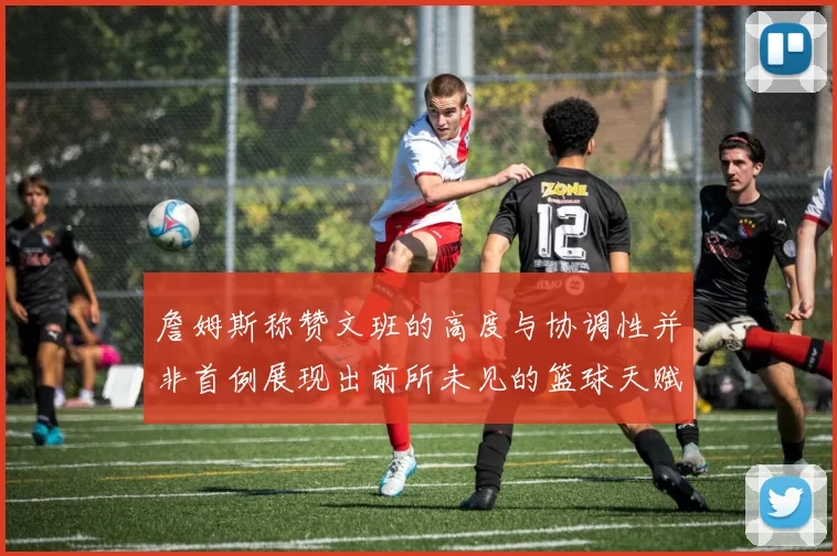 詹姆斯称赞文班的高度与协调性并非首例展现出前所未见的篮球天赋